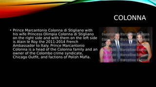 COLONNA
• Prince Marcantonio Colonna di Stigliano with
his wife Princess Olimpia Colonna di Stigliano
on the right side and with them on the left side
is Alain le Roy the 2011-2014 French
Ambassador to Italy. Prince Marcantonio
Colonna is a head of the Colonna family and an
owner of the Colombo crime syndicate,
Chicago Outfit, and factions of Polish Mafia.
 