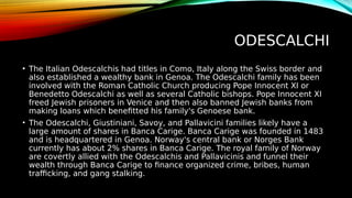 ODESCALCHI
• The Italian Odescalchis had titles in Como, Italy along the Swiss border and
also established a wealthy bank in Genoa. The Odescalchi family has been
involved with the Roman Catholic Church producing Pope Innocent XI or
Benedetto Odescalchi as well as several Catholic bishops. Pope Innocent XI
freed Jewish prisoners in Venice and then also banned Jewish banks from
making loans which benefitted his family's Genoese bank.
• The Odescalchi, Giustiniani, Savoy, and Pallavicini families likely have a
large amount of shares in Banca Carige. Banca Carige was founded in 1483
and is headquartered in Genoa. Norway's central bank or Norges Bank
currently has about 2% shares in Banca Carige. The royal family of Norway
are covertly allied with the Odescalchis and Pallavicinis and funnel their
wealth through Banca Carige to finance organized crime, bribes, human
trafficking, and gang stalking.
 