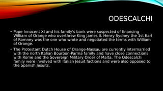 ODESCALCHI
• Pope Innocent XI and his family's bank were suspected of financing
William of Orange who overthrew King James II. Henry Sydney the 1st Earl
of Romney was the one who wrote and negotiated the terms with William
of Orange.
• The Protestant Dutch House of Orange-Nassau are currently intermarried
with the north Italian Bourbon-Parma family and have close connections
with Rome and the Sovereign Military Order of Malta. The Odescalchi
family were involved with Italian Jesuit factions and were also opposed to
the Spanish Jesuits.
 