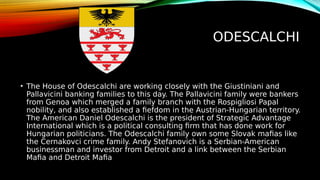 ODESCALCHI
• The House of Odescalchi are working closely with the Giustiniani and
Pallavicini banking families to this day. The Pallavicini family were bankers
from Genoa which merged a family branch with the Rospigliosi Papal
nobility, and also established a fiefdom in the Austrian-Hungarian territory.
The American Daniel Odescalchi is the president of Strategic Advantage
International which is a political consulting firm that has done work for
Hungarian politicians. The Odescalchi family own some Slovak mafias like
the Cernakovci crime family. Andy Stefanovich is a Serbian-American
businessman and investor from Detroit and a link between the Serbian
Mafia and Detroit Mafia
 