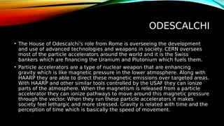 ODESCALCHI
• The House of Odescalchi's role from Rome is overseeing the development
and use of advanced technologies and weapons in society. CERN oversees
most of the particle accelerators around the world and it is the Swiss
bankers which are financing the Uranium and Plutonium which fuels them.
• Particle accelerators are a type of nuclear weapon that are enhancing
gravity which is like magnetic pressure in the lower atmosphere. Along with
HAARP they are able to direct these magnetic emissions over targeted areas.
With HAARP and other similar tools controlled by the USAF they can ionize
parts of the atmosphere. When the magnetism is released from a particle
accelerator they can ionize pathways to move around this magnetic pressure
through the vector. When they run these particle accelerators it makes
society feel lethargic and more stressed. Gravity is related with time and the
perception of time which is basically the speed of movement.
 