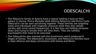 ODESCALCHI
• The Pallavicini family of Austria have a statue holding a harp on their
palace in Vienna. Prince Moroello della Vittoria Pallavicini and Prince Carlo
Odescalchi can be seen socializing together. These families are targeting
areas and individuals with magnetic pressure while they also radiate
society with mind control frequencies. It is like they are holding someone
down and trying to dictate their will onto them. They are ruthless
psychopaths that need to be executed
• The Odescalchis also married with the Giustinianis which produced 8
Doges of Genoa. The Odescalchi, Giustiniani, and Pallavicini families have
a close alliance and deep connections with Genoa and Rome.
 