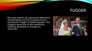 FUGGER
• Princess Sophie of Lowenstein-Wertheim-
Freudenberg and her husband Count
Constantin Fugger of Babenhausen. The
Fuggers were one of the wealthiest
banking dynasties in Europe for
centuries.
 