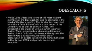 ODESCALCHIS
• Prince Carlo Odescalchi is one of the most insolent
members of the Black Nobility and he claims he is the
head of the Black Nobility. That is what he claims and
his claim is false. Prince Carlo is a part owner of the
Detroit Mafia as well as Serbian Mafias. The
Odesaclchis are Dukes of Sirmium which is part of
Serbia. Their Hungarian branch are also Princes of
Serbia. Prince Carlo also has some authority over the
Roman Rota a Vatican tribunal which order
persecution on people in society and Prince Carlo has
authority over CERN and particle accelerator
weapons.
 