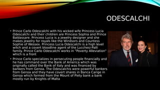 ODESCALCHI
• Prince Carlo Odescalchi with his wicked wife Princess Lucia
Odescalchi and their children are Princess Sophia and Prince
Baldassare. Princess Lucia is a jewelry designer and she
makes jewelry for royals like the Windsors and Countess
Sophie of Wessex. Princess Lucia Odescalchi is a high level
witch and a covert bloodline agent of the Lucchesi-Palli
family. Prince Carlo Odescalchi works in "Poverty Alleviation"
which is a front
• Prince Carlo specializes in persecuting people financially and
he has command over the Bank of America which was
originally called the Bank of Italy and was financed by
bankers from Genoa. The Odescalchis were powerful bankers
from Genoa and they have covert shares in Banca Carige in
Genoa which formed from the Mount of Piety bank a bank
mostly run by Knights of Malta
 