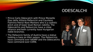 ODESCALCHI
• Prince Carlo Odescalchi with Prince Moroello
Diaz della Vittoria Pallavicini and Countess
Flaminia Patrizi Naro Montoro who is a sadistic
witch and of lower level Roman nobility. The
Odescalchis and Pallavicinis have a close
alliance and both currently have Hungarian
noble branches.
• The Pallavicini family of Austria have a statue
holding a harp on their palace. The Pallavicinis
have command over HAARP and the Odescalchis
have command over CERN.
 