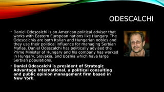 ODESCALCHI
• Daniel Odescalchi is an American political adviser that
works with Eastern European nations like Hungary. The
Odescalchis are both Italian and Hungarian nobles and
they use their political influence for managing Serbian
Mafias. Daniel Odescalchi has politically advised the
Prime Minister of Hungary and his company has worked
in Hungary, Slovakia, and Bosnia which have large
Serbian populations.
• Daniel Odescalchi is president of Strategic
Advantage International, a political consulting
and public opinion management firm based in
New York.
 