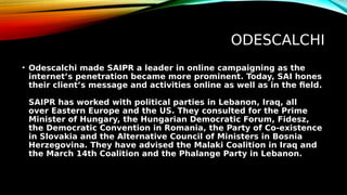 ODESCALCHI
• Odescalchi made SAIPR a leader in online campaigning as the
internet’s penetration became more prominent. Today, SAI hones
their client’s message and activities online as well as in the field.
SAIPR has worked with political parties in Lebanon, Iraq, all
over Eastern Europe and the US. They consulted for the Prime
Minister of Hungary, the Hungarian Democratic Forum, Fidesz,
the Democratic Convention in Romania, the Party of Co-existence
in Slovakia and the Alternative Council of Ministers in Bosnia
Herzegovina. They have advised the Malaki Coalition in Iraq and
the March 14th Coalition and the Phalange Party in Lebanon.
 