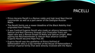 PACELLI
• Prince Ascanio Pacelli is a Roman noble and high level Nazi-Fascist
commander as well as a part owner of the Georgian-Russian
Mafia.
• The Pacelli family are a newer bloodline of the Black Nobility that
originated from Viterbo.
• It was Cardinal Eugenio Pacelli who made an alliance between the
Vatican and Nazi Germany through Vice Chancellor Franz von
Papen who was a Roman Knight of Malta and Vatican knight. After
signing the Reichskonkordat or Vatican-Nazi alliance Cardinal
Eugenio Pacelli became Pope Pius XII.
• Euginio Pacelli was the godfather of Prince Ferfried of
Hohenzollern who is a top member of the House of Hohenzollern a
German imperial family that were directly involved with the Nazis.
 