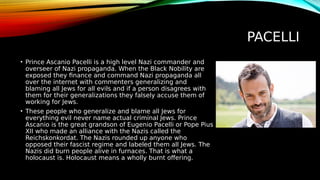 PACELLI
• Prince Ascanio Pacelli is a high level Nazi commander and
overseer of Nazi propaganda. When the Black Nobility are
exposed they finance and command Nazi propaganda all
over the internet with commenters generalizing and
blaming all Jews for all evils and if a person disagrees with
them for their generalizations they falsely accuse them of
working for Jews.
• These people who generalize and blame all Jews for
everything evil never name actual criminal Jews. Prince
Ascanio is the great grandson of Eugenio Pacelli or Pope Pius
XII who made an alliance with the Nazis called the
Reichskonkordat. The Nazis rounded up anyone who
opposed their fascist regime and labeled them all Jews. The
Nazis did burn people alive in furnaces. That is what a
holocaust is. Holocaust means a wholly burnt offering.
 