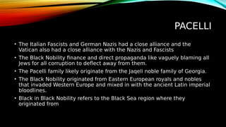 PACELLI
• The Italian Fascists and German Nazis had a close alliance and the
Vatican also had a close alliance with the Nazis and Fascists
• The Black Nobility finance and direct propaganda like vaguely blaming all
Jews for all corruption to deflect away from them.
• The Pacelli family likely originate from the Jaqeli noble family of Georgia.
• The Black Nobility originated from Eastern European royals and nobles
that invaded Western Europe and mixed in with the ancient Latin imperial
bloodlines.
• Black in Black Nobility refers to the Black Sea region where they
originated from
 