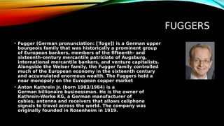 FUGGERS
• Fugger (German pronunciation: [ˈfʊɡɐ]) is a German upper
bourgeois family that was historically a prominent group
of European bankers, members of the fifteenth- and
sixteenth-century mercantile patriciate of Augsburg,
international mercantile bankers, and venture capitalists.
Alongside the Welser family, the Fugger family controlled
much of the European economy in the sixteenth century
and accumulated enormous wealth. The Fuggers held a
near monopoly on the European copper market
• Anton Kathrein Jr. (born 1983/1984) is a
German billionaire businessman. He is the owner of
Kathrein-Werke KG, a German manufacturer of
cables, antenna and receivers that allows cellphone
signals to travel across the world. The company was
originally founded in Rosenheim in 1919.
 