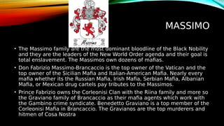 MASSIMO
• The Massimo family are the most dominant bloodline of the Black Nobility
and they are the leaders of the New World Order agenda and their goal is
total enslavement. The Massimos own dozens of mafias.
• Don Fabrizio Massimo-Brancaccio is the top owner of the Vatican and the
top owner of the Sicilian Mafia and Italian-American Mafia. Nearly every
mafia whether its the Russian Mafia, Irish Mafia, Serbian Mafia, Albanian
Mafia, or Mexican drug cartels pay tributes to the Massimos.
• Prince Fabrizio owns the Corleonisi Clan with the Riina family and more so
the Graviano family of Brancaccio as their mafia agents which work with
the Gambino crime syndicate. Benedetto Graviano is a top member of the
Corleonisi Mafia in Brancaccio. The Gravianos are the top murderers and
hitmen of Cosa Nostra
 