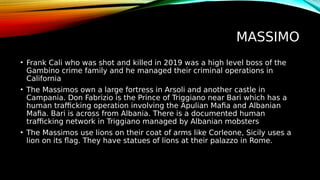 MASSIMO
• Frank Cali who was shot and killed in 2019 was a high level boss of the
Gambino crime family and he managed their criminal operations in
California
• The Massimos own a large fortress in Arsoli and another castle in
Campania. Don Fabrizio is the Prince of Triggiano near Bari which has a
human trafficking operation involving the Apulian Mafia and Albanian
Mafia. Bari is across from Albania. There is a documented human
trafficking network in Triggiano managed by Albanian mobsters
• The Massimos use lions on their coat of arms like Corleone, Sicily uses a
lion on its flag. They have statues of lions at their palazzo in Rome.
 