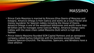 MASSIMO
• Prince Carlo Massimo is married to Princess Elisa Osorio of Moscoso and
Estagna. Amancio Ortega is from Galicia and works as a Court Factor and
money launderer for Spanish nobles including the House of Osorio.
Amancio Ortega is one of the wealthiest billionaires and worth more than
60 billion and he manages some Galician Mafias. Amancio Ortega owns
Inditex with the store chain called Massimo Dutti which is high end
fashion
• Prince Valerio Massimo founded SCM Capital Partners and an aerospace
company called Auctus Industries with his business associate Duke
Edward Spencer-Churchill. The Massimos, Spencers, and Windsors have a
close alliance
 