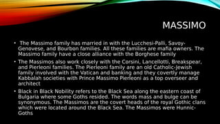 MASSIMO
• The Massimo family has married in with the Lucchesi-Palli, Savoy-
Genovese, and Bourbon families. All these families are mafia owners. The
Massimo family have a close alliance with the Borghese family
• The Massimos also work closely with the Corsini, Lancellotti, Breakspear,
and Pierleoni families. The Pierleoni family are an old Catholic-Jewish
family involved with the Vatican and banking and they covertly manage
Kabbalah societies with Prince Massimo Pierleoni as a top overseer and
architect
• Black in Black Nobility refers to the Black Sea along the eastern coast of
Bulgaria where some Goths resided. The words mass and bulge can be
synonymous. The Massimos are the covert heads of the royal Gothic clans
which were located around the Black Sea. The Massimos were Hunnic-
Goths
 