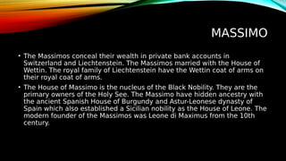 MASSIMO
• The Massimos conceal their wealth in private bank accounts in
Switzerland and Liechtenstein. The Massimos married with the House of
Wettin. The royal family of Liechtenstein have the Wettin coat of arms on
their royal coat of arms.
• The House of Massimo is the nucleus of the Black Nobility. They are the
primary owners of the Holy See. The Massimo have hidden ancestry with
the ancient Spanish House of Burgundy and Astur-Leonese dynasty of
Spain which also established a Sicilian nobility as the House of Leone. The
modern founder of the Massimos was Leone di Maximus from the 10th
century.
 