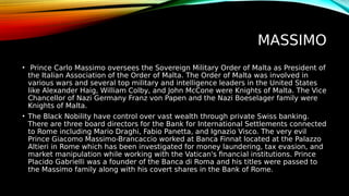 MASSIMO
• Prince Carlo Massimo oversees the Sovereign Military Order of Malta as President of
the Italian Association of the Order of Malta. The Order of Malta was involved in
various wars and several top military and intelligence leaders in the United States
like Alexander Haig, William Colby, and John McCone were Knights of Malta. The Vice
Chancellor of Nazi Germany Franz von Papen and the Nazi Boeselager family were
Knights of Malta.
• The Black Nobility have control over vast wealth through private Swiss banking.
There are three board directors for the Bank for International Settlements connected
to Rome including Mario Draghi, Fabio Panetta, and Ignazio Visco. The very evil
Prince Giacomo Massimo-Brancaccio worked at Banca Finnat located at the Palazzo
Altieri in Rome which has been investigated for money laundering, tax evasion, and
market manipulation while working with the Vatican's financial institutions. Prince
Placido Gabrielli was a founder of the Banca di Roma and his titles were passed to
the Massimo family along with his covert shares in the Bank of Rome.
 