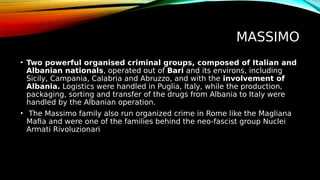 MASSIMO
• Two powerful organised criminal groups, composed of Italian and
Albanian nationals, operated out of Bari and its environs, including
Sicily, Campania, Calabria and Abruzzo, and with the involvement of
Albania. Logistics were handled in Puglia, Italy, while the production,
packaging, sorting and transfer of the drugs from Albania to Italy were
handled by the Albanian operation.
• The Massimo family also run organized crime in Rome like the Magliana
Mafia and were one of the families behind the neo-fascist group Nuclei
Armati Rivoluzionari
 