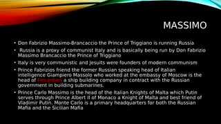 MASSIMO
• Don Fabrizio Massimo-Brancaccio the Prince of Triggiano is running Russia
• Russia is a proxy of communist Italy and is basically being run by Don Fabrizio
Massimo Brancaccio the Prince of Triggiano
• Italy is very communistic and Jesuits were founders of modern communism
• Prince Fabrizios friend the former Russian speaking head of Italian
intelligence Giampiero Massolo who worked at the embassy of Moscow is the
head of Fincantieri a ship building company in contract with the Russian
government in building submarines.
• Prince Carlo Massimo is the head of the Italian Knights of Malta which Putin
serves through Prince Albert II of Monaco a Knight of Malta and best friend of
Vladimir Putin. Monte Carlo is a primary headquarters for both the Russian
Mafia and the Sicilian Mafia
 