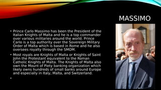MASSIMO
• Prince Carlo Massimo has been the President of the
Italian Knights of Malta and he is a top commander
over various militaries around the world. Prince
Carlo is a top authority over the Sovereign Military
Order of Malta which is based in Rome and he also
oversees royalty through the SMOM.
• Most royals are Knights of Malta or Knights of Saint
John the Protestant equivalent to the Roman
Catholic Knights of Malta. The Knights of Malta also
own the Mount of Piety banking organization which
likely owns hundreds of small banks around Europe
and especially in Italy, Malta, and Switzerland.
•
 
