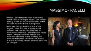MASSIMO- PACELLI
• Prince Carlo Massimo with the satanic
witch Princess Giorgia Pacelli. The Pacelli
family made an alliance on behalf of the
Vatican with the Nazis during WWII.
• Princess Giorgia Pacelli is one of the
highest level witches in society and
witches like her do sexual favors for
criminals like Prince Carlo Massimo to get
them to traffic children. Mafias and
criminal elements in the military are
human traffickers. The Roman Catholic
Church blatantly named a school after her
in Georgia.
 