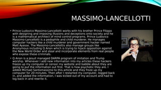 MASSIMO-LANCELLOTTI
• Prince Ludovico Massimo-Lancellotti works with his brother Prince Filippo
with designing and imposing illusions and deceptions onto society and he
is a mathematical architect of mind control programs. Prince Ludovico
Massimo-Lancellotti is a pedophile and child murderer. He manages
computer hackers like a child murderer and government hacker named
Matt Ayasse. The Massimo-Lancellottis also manage groups like
Anonymous including Q Anon which is trying to hijack opposition against
the New World Order and steal and incorporate elements from real people
who expose these criminals.
• Q Anon is a Jesuit managed DARPA program of imitation and Trump
worship. Whenever I add new information into my articles these hackers
freeze up my computer or censor my website and babble about they are
going to put the information out first. That is how psychotic they are. I
added Michael Santomassimo to this article and they froze up my
computer for 20 minutes. Then after I restarted my computer, logged back
in, and added the information, I was kicked out of my account and had to
log back in and rewrite it.
 