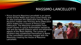 MASSIMO-LANCELLOTTI
• Prince Ascanio Massimo-Lancellotti is an owner
of the Sicilian Mafia and Lanza crime family and
he also oversees the Odescalchi family. Prince
Ascanio's mother was Princess Anna Odescalchi
which makes him a cousin of Prince Carlo
Odescalchi. The Massimo-Lancellottis have
covert shares in Lancia Automobiles owned by
Fiat and the Agnelli-Elkanns which are billionaire
agents of the Black Nobility. The Lanzas of
southern Italy established themselves in Rome
as the Lancellottis and they merged with the
Massimos creating the House of Massimo-
Lancellotti.
 