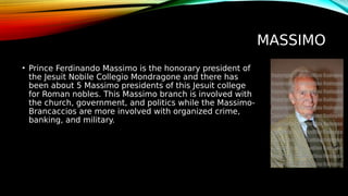 MASSIMO
• Prince Ferdinando Massimo is the honorary president of
the Jesuit Nobile Collegio Mondragone and there has
been about 5 Massimo presidents of this Jesuit college
for Roman nobles. This Massimo branch is involved with
the church, government, and politics while the Massimo-
Brancaccios are more involved with organized crime,
banking, and military.
 