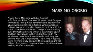 MASSIMO-OSORIO
• Prince Carlo Massimo with his Spanish
wife Princess Elisa Osorio of Moscoso and Estagna.
The Osorio family have several noble branches in
Spain with residences in Galicia where Amancio
Ortega lives and runs his business Inditex with the
store chain Massimo Dutti. Ortega is an authority
over the Galician Mafia which is extremely covert
and has operations in the United States. In my
local area there is a Spanish Mafia and they are
unified with the Italian Mafia. The name Massimo
Dutti refers to duty because the Massimos are the
elders of organized crime and receive tributes from
mafias all over the world.
 