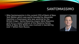 SANTOMASSIMO
• Mike Santomassimo is the current CFO of Bank of New
York Mellon which was partly founded by Alexander
Hamilton a Freemason who was working for the
British Crown. Santo-Massimo means Saint Massimo
and he is a covert relative of the Massimo family.
Bank of New York Mellon was involved in laundering
over 7 billion from Russia.
 