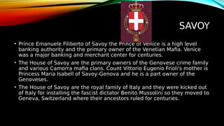 SAVOY
• Prince Emanuele Filiberto of Savoy the Prince of Venice is a high level
banking authority and the primary owner of the Venetian Mafia. Venice
was a major banking and merchant center for centuries.
• The House of Savoy are the primary owners of the Genovese crime family
and various Camorra mafia clans. Count Vittorio Eugenio Frioli's mother is
Princess Maria Isabell of Savoy-Genova and he is a part owner of the
Genoveses.
• The House of Savoy are the royal family of Italy and they were kicked out
of Italy for installing the fascist dictator Benito Mussolini so they moved to
Geneva, Switzerland where their ancestors ruled for centuries.
 