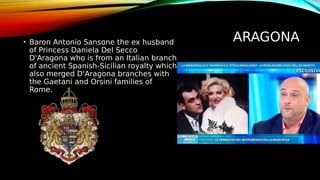 ARAGONA
• Baron Antonio Sansone the ex husband
of Princess Daniela Del Secco
D'Aragona who is from an Italian branch
of ancient Spanish-Sicilian royalty which
also merged D'Aragona branches with
the Gaetani and Orsini families of
Rome.
 