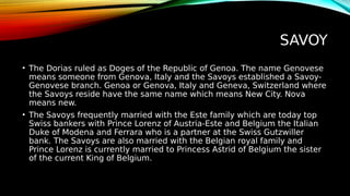 SAVOY
• The Dorias ruled as Doges of the Republic of Genoa. The name Genovese
means someone from Genova, Italy and the Savoys established a Savoy-
Genovese branch. Genoa or Genova, Italy and Geneva, Switzerland where
the Savoys reside have the same name which means New City. Nova
means new.
• The Savoys frequently married with the Este family which are today top
Swiss bankers with Prince Lorenz of Austria-Este and Belgium the Italian
Duke of Modena and Ferrara who is a partner at the Swiss Gutzwiller
bank. The Savoys are also married with the Belgian royal family and
Prince Lorenz is currently married to Princess Astrid of Belgium the sister
of the current King of Belgium.
 