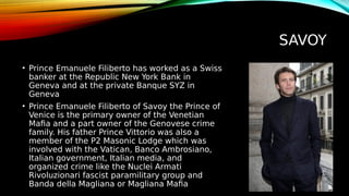 SAVOY
• Prince Emanuele Filiberto has worked as a Swiss
banker at the Republic New York Bank in
Geneva and at the private Banque SYZ in
Geneva
• Prince Emanuele Filiberto of Savoy the Prince of
Venice is the primary owner of the Venetian
Mafia and a part owner of the Genovese crime
family. His father Prince Vittorio was also a
member of the P2 Masonic Lodge which was
involved with the Vatican, Banco Ambrosiano,
Italian government, Italian media, and
organized crime like the Nuclei Armati
Rivoluzionari fascist paramilitary group and
Banda della Magliana or Magliana Mafia
 