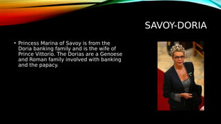 SAVOY-DORIA
• Princess Marina of Savoy is from the
Doria banking family and is the wife of
Prince Vittorio. The Dorias are a Genoese
and Roman family involved with banking
and the papacy.
 
