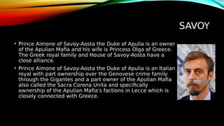 SAVOY
• Prince Aimone of Savoy-Aosta the Duke of Apulia is an owner
of the Apulian Mafia and his wife is Princess Olga of Greece.
The Greek royal family and House of Savoy-Aosta have a
close alliance.
• Prince Aimone of Savoy-Aosta the Duke of Apulia is an Italian
royal with part ownership over the Genovese crime family
through the Gigantes and a part owner of the Apulian Mafia
also called the Sacra Corona Unita and specifically
ownership of the Apulian Mafia's factions in Lecce which is
closely connected with Greece.
 
