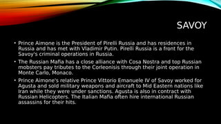 SAVOY
• Prince Aimone is the President of Pirelli Russia and has residences in
Russia and has met with Vladimir Putin. Pirelli Russia is a front for the
Savoy's criminal operations in Russia.
• The Russian Mafia has a close alliance with Cosa Nostra and top Russian
mobsters pay tributes to the Corleonisis through their joint operation in
Monte Carlo, Monaco.
• Prince Aimone's relative Prince Vittorio Emanuele IV of Savoy worked for
Agusta and sold military weapons and aircraft to Mid Eastern nations like
Iran while they were under sanctions. Agusta is also in contract with
Russian Helicopters. The Italian Mafia often hire international Russian
assassins for their hits.
 