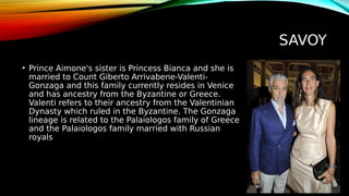 SAVOY
• Prince Aimone's sister is Princess Bianca and she is
married to Count Giberto Arrivabene-Valenti-
Gonzaga and this family currently resides in Venice
and has ancestry from the Byzantine or Greece.
Valenti refers to their ancestry from the Valentinian
Dynasty which ruled in the Byzantine. The Gonzaga
lineage is related to the Palaiologos family of Greece
and the Palaiologos family married with Russian
royals
 