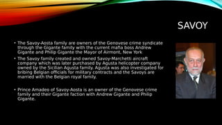 SAVOY
• The Savoy-Aosta family are owners of the Genovese crime syndicate
through the Gigante family with the current mafia boss Andrew
Gigante and Philip Gigante the Mayor of Airmont, New York
• The Savoy family created and owned Savoy-Marchetti aircraft
company which was later purchased by Agusta helicopter company
owned by the Sicilian Agusta family. Agusta was also investigated for
bribing Belgian officials for military contracts and the Savoys are
married with the Belgian royal family.
• Prince Amadeo of Savoy-Aosta is an owner of the Genovese crime
family and their Gigante faction with Andrew Gigante and Philip
Gigante.
 
