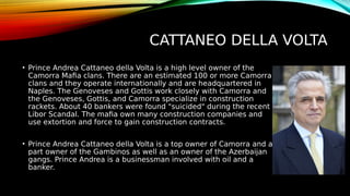 CATTANEO DELLA VOLTA
• Prince Andrea Cattaneo della Volta is a high level owner of the
Camorra Mafia clans. There are an estimated 100 or more Camorra
clans and they operate internationally and are headquartered in
Naples. The Genoveses and Gottis work closely with Camorra and
the Genoveses, Gottis, and Camorra specialize in construction
rackets. About 40 bankers were found "suicided" during the recent
Libor Scandal. The mafia own many construction companies and
use extortion and force to gain construction contracts.
• Prince Andrea Cattaneo della Volta is a top owner of Camorra and a
part owner of the Gambinos as well as an owner of the Azerbaijan
gangs. Prince Andrea is a businessman involved with oil and a
banker.
 