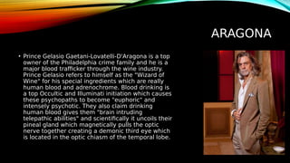 ARAGONA
• Prince Gelasio Gaetani-Lovatelli-D'Aragona is a top
owner of the Philadelphia crime family and he is a
major blood trafficker through the wine industry.
Prince Gelasio refers to himself as the "Wizard of
Wine" for his special ingredients which are really
human blood and adrenochrome. Blood drinking is
a top Occultic and Illuminati initiation which causes
these psychopaths to become "euphoric" and
intensely psychotic. They also claim drinking
human blood gives them "brain intruding
telepathic abilities" and scientifically it uncoils their
pineal gland which magnetically pulls the optic
nerve together creating a demonic third eye which
is located in the optic chiasm of the temporal lobe.
 