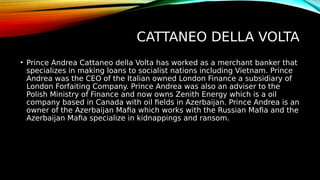 CATTANEO DELLA VOLTA
• Prince Andrea Cattaneo della Volta has worked as a merchant banker that
specializes in making loans to socialist nations including Vietnam. Prince
Andrea was the CEO of the Italian owned London Finance a subsidiary of
London Forfaiting Company. Prince Andrea was also an adviser to the
Polish Ministry of Finance and now owns Zenith Energy which is a oil
company based in Canada with oil fields in Azerbaijan. Prince Andrea is an
owner of the Azerbaijan Mafia which works with the Russian Mafia and the
Azerbaijan Mafia specialize in kidnappings and ransom.
 