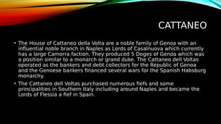 CATTANEO
• The House of Cattaneo della Volta are a noble family of Genoa with an
influential noble branch in Naples as Lords of Casalnuova which currently
has a large Camorra faction. They produced 5 Doges of Genoa which was
a position similar to a monarch or grand duke. The Cattaneo dell Voltas
operated as the bankers and debt collectors for the Republic of Genoa
and the Genoese bankers financed several wars for the Spanish Habsburg
monarchy.
• The Cattaneo dell Voltas purchased numerous fiefs and some
principalities in Southern Italy including around Naples and became the
Lords of Flessia a fief in Spain.
 
