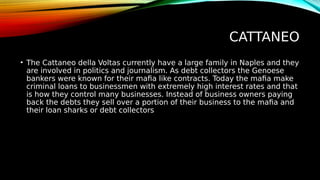 CATTANEO
• The Cattaneo della Voltas currently have a large family in Naples and they
are involved in politics and journalism. As debt collectors the Genoese
bankers were known for their mafia like contracts. Today the mafia make
criminal loans to businessmen with extremely high interest rates and that
is how they control many businesses. Instead of business owners paying
back the debts they sell over a portion of their business to the mafia and
their loan sharks or debt collectors
 