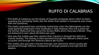 RUFFO DI CALABRIAS
• The Ruffo di Calabrias are the Dukes of Guardia Lombarda which refers to them
guarding the Lombardy Goths like the Gottis that settled in Campania and mixed
with the Gambinos.
• The Gottis originated from Lombardy. Authorities claim the Ndrangheta are the
most powerful organized crime syndicate in Italy however they are a proxy for
the Sicilian Mafia and they serve the Sicilian Mafia which they pay tributes. They
are believed to earn about 60 billion per year.
• One way the mafias pay their owners their tributes is through the Vatican's
charity rackets. The money is then funneled through the Vatican's Swiss bank
accounts and through the Torlonia's Banca del Fucino.
• The mafias also pay them tributes through cash deliveries which usually get
laundered through offshore companies or through jewelers and high end art
dealers.
 