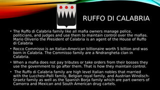 RUFFO DI CALABRIA
• The Ruffo di Calabria family like all mafia owners manage police,
politicians, and judges and use them to maintain control over the mafias.
Mario Oliverio the President of Calabria is an agent of the House of Ruffo
di Calabria
• Rocco Commisso is an Italian-American billionaire worth 5 billion and was
born in Calabria. The Commisso family are a Nndrangheta clan in
Calabria.
• When a mafia does not pay tributes or take orders from their bosses they
use the government to go after them. That is how they maintain control.
• The Ruffo di Calabria family are high level Italian nobles that married
with the Lucchesi-Palli family, Belgian royal family, and Austrian Windisch-
Graetz family as well as the Spanish Borja family which are part owners of
Camorra and Mexican and South American drug cartels.
 