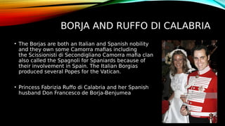 BORJA AND RUFFO DI CALABRIA
• The Borjas are both an Italian and Spanish nobility
and they own some Camorra mafias including
the Scissionisti di Secondigliano Camorra mafia clan
also called the Spagnoli for Spaniards because of
their involvement in Spain. The Italian Borgias
produced several Popes for the Vatican.
• Princess Fabrizia Ruffo di Calabria and her Spanish
husband Don Francesco de Borja-Benjumea
 