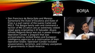 BORJA
• Don Francisco de Borja-Soto and Moreno-
Santamaria the Duke of Escalona and Duke of
Frias is a part owner of the Juarez Cartel and
MS13. The Borgia family own and command a
faction of MS-13 which are an extremely violent
street gang originating in El Salvador. Alvaro
Alfredo Magama Borja was put in power through
Operation Condor a program that was
orchestrated by United States and European
intelligence agencies as a continuation of their
Operation Gladio. Operation Condor included
assassinations, terrorism, and military usurpation
of governments in South America.
 
