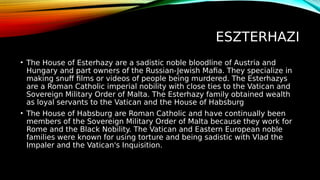 ESZTERHAZI
• The House of Esterhazy are a sadistic noble bloodline of Austria and
Hungary and part owners of the Russian-Jewish Mafia. They specialize in
making snuff films or videos of people being murdered. The Esterhazys
are a Roman Catholic imperial nobility with close ties to the Vatican and
Sovereign Military Order of Malta. The Esterhazy family obtained wealth
as loyal servants to the Vatican and the House of Habsburg
• The House of Habsburg are Roman Catholic and have continually been
members of the Sovereign Military Order of Malta because they work for
Rome and the Black Nobility. The Vatican and Eastern European noble
families were known for using torture and being sadistic with Vlad the
Impaler and the Vatican's Inquisition.
 